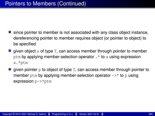 Pointers to Members (Continued)
■ since pointer to member is not associated with any class object instance,
dereferencing pointer to member requires object (or pointer to object) to
be specified
■ given object x of type T, can access member through pointer to member
ptm by applying member-selection operator .* to x using expression
x.*ptm
■ given pointer p to object of type T, can access member through pointer to
member ptm by applying member-selection operator ->* to p using
expression p->*ptm
Copyright © 2015–2021 Michael D. Adams Programming in C++ Version 2021-04-01 294
 