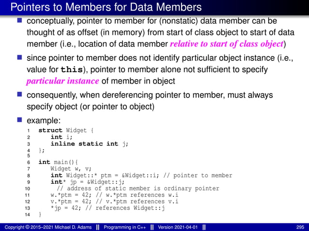 Pointers to Members for Data Members
■ conceptually, pointer to member for (nonstatic) data member can be
thought of as offset (in memory) from start of class object to start of data
member (i.e., location of data member relative to start of class object)
■ since pointer to member does not identify particular object instance (i.e.,
value for this), pointer to member alone not sufficient to specify
particular instance of member in object
■ consequently, when dereferencing pointer to member, must always
specify object (or pointer to object)
■ example:
1 struct Widget {
2 int i;
3 inline static int j;
4 };
5
6 int main(){
7 Widget w, v;
8 int Widget::* ptm = &Widget::i; // pointer to member
9 int* jp = &Widget::j;
10 // address of static member is ordinary pointer
11 w.*ptm = 42; // w.*ptm references w.i
12 v.*ptm = 42; // v.*ptm references v.i
13 *jp = 42; // references Widget::j
14 }
Copyright © 2015–2021 Michael D. Adams Programming in C++ Version 2021-04-01 295
 