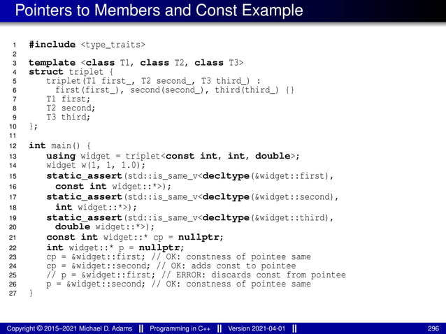 Pointers to Members and Const Example
1 #include <type_traits>
2
3 template <class T1, class T2, class T3>
4 struct triplet {
5 triplet(T1 first_, T2 second_, T3 third_) :
6 first(first_), second(second_), third(third_) {}
7 T1 first;
8 T2 second;
9 T3 third;
10 };
11
12 int main() {
13 using widget = triplet<const int, int, double>;
14 widget w(1, 1, 1.0);
15 static_assert(std::is_same_v<decltype(&widget::first),
16 const int widget::*>);
17 static_assert(std::is_same_v<decltype(&widget::second),
18 int widget::*>);
19 static_assert(std::is_same_v<decltype(&widget::third),
20 double widget::*>);
21 const int widget::* cp = nullptr;
22 int widget::* p = nullptr;
23 cp = &widget::first; // OK: constness of pointee same
24 cp = &widget::second; // OK: adds const to pointee
25 // p = &widget::first; // ERROR: discards const from pointee
26 p = &widget::second; // OK: constness of pointee same
27 }
Copyright © 2015–2021 Michael D. Adams Programming in C++ Version 2021-04-01 296
 