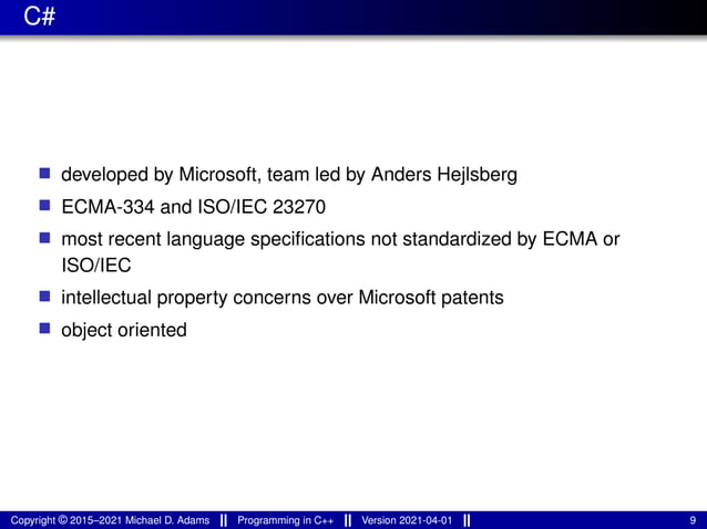 C#
■ developed by Microsoft, team led by Anders Hejlsberg
■ ECMA-334 and ISO/IEC 23270
■ most recent language specifications not standardized by ECMA or
ISO/IEC
■ intellectual property concerns over Microsoft patents
■ object oriented
Copyright © 2015–2021 Michael D. Adams Programming in C++ Version 2021-04-01 9
 