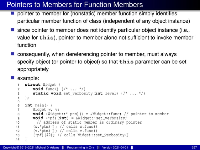 Pointers to Members for Function Members
■ pointer to member for (nonstatic) member function simply identifies
particular member function of class (independent of any object instance)
■ since pointer to member does not identify particular object instance (i.e.,
value for this), pointer to member alone not sufficient to invoke member
function
■ consequently, when dereferencing pointer to member, must always
specify object (or pointer to object) so that this parameter can be set
appropriately
■ example:
1 struct Widget {
2 void func() {/* ... */}
3 static void set_verbosity(int level) {/* ... */}
4 };
5
6 int main() {
7 Widget w, v;
8 void (Widget::* ptm)() = &Widget::func; // pointer to member
9 void (*pf)(int) = &Widget::set_verbosity;
10 // address of static member is ordinary pointer
11 (w.*ptm)(); // calls w.func()
12 (v.*ptm)(); // calls v.func()
13 (*pf)(42); // calls Widget::set_verbosity()
14 }
Copyright © 2015–2021 Michael D. Adams Programming in C++ Version 2021-04-01 297
 