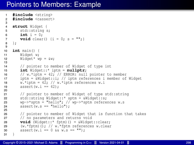 Pointers to Members: Example
1 #include <string>
2 #include <cassert>
3
4 struct Widget {
5 std::string s;
6 int i = 0;
7 void clear() {i = 0; s = "";}
8 };
9
10 int main() {
11 Widget w;
12 Widget* wp = &w;
13
14 // pointer to member of Widget of type int
15 int Widget::* iptm = nullptr;
16 // w.*iptm = 42; // ERROR: null pointer to member
17 iptm = &Widget::i; // iptm references i member of Widget
18 w.*iptm = 42; // w.*iptm references w.i
19 assert(w.i == 42);
20
21 // pointer to member of Widget of type std::string
22 std::string Widget::* sptm = &Widget::s;
23 wp->*sptm = "hello"; // wp->*sptm references w.s
24 assert(w.s == "hello");
25
26 // pointer to member of Widget that is function that takes
27 // no parameters and returns void
28 void (Widget::* fptm)() = &Widget::clear;
29 (w.*fptm)(); // w.*fptm references w.clear
30 assert(w.i == 0 && w.s == "");
31 }
Copyright © 2015–2021 Michael D. Adams Programming in C++ Version 2021-04-01 298
 