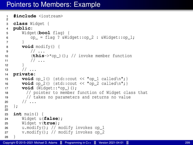 Pointers to Members: Example
1 #include <iostream>
2
3 class Widget {
4 public:
5 Widget(bool flag) {
6 op_ = flag ? &Widget::op_2 : &Widget::op_1;
7 }
8 void modify() {
9 // ...
10 (this->*op_)(); // invoke member function
11 // ...
12 }
13 // ...
14 private:
15 void op_1() {std::cout << "op_1 calledn";}
16 void op_2() {std::cout << "op_2 calledn";}
17 void (Widget::*op_)();
18 // pointer to member function of Widget class that
19 // takes no parameters and returns no value
20 // ...
21 };
22
23 int main() {
24 Widget u(false);
25 Widget v(true);
26 u.modify(); // modify invokes op_1
27 v.modify(); // modify invokes op_2
28 }
Copyright © 2015–2021 Michael D. Adams Programming in C++ Version 2021-04-01 299
 