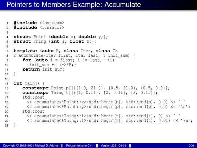 Pointers to Members Example: Accumulate
1 #include <iostream>
2 #include <iterator>
3
4 struct Point {double x; double y;};
5 struct Thing {int i; float f;};
6
7 template <auto P, class Iter, class T>
8 T accumulate(Iter first, Iter last, T init_sum) {
9 for (auto i = first; i != last; ++i)
10 {init_sum += i->*P;}
11 return init_sum;
12 }
13
14 int main() {
15 constexpr Point p[]{{1.0, 21.0}, {0.5, 21.0}, {0.5, 0.0}};
16 constexpr Thing t[]{{1, 0.1f}, {2, 0.1f}, {3, 0.1f}};
17 std::cout
18 << accumulate<&Point::x>(std::begin(p), std::end(p), 0.0) << ’ ’
19 << accumulate<&Point::y>(std::begin(p), std::end(p), 0.0) << ’n’;
20 std::cout
21 << accumulate<&Thing::i>(std::begin(t), std::end(t), 0) << ’ ’
22 << accumulate<&Thing::f>(std::begin(t), std::end(t), 0.0f) << ’n’;
23 }
Copyright © 2015–2021 Michael D. Adams Programming in C++ Version 2021-04-01 300
 