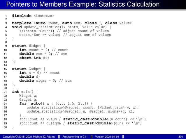 Pointers to Members Example: Statistics Calculation
1 #include <iostream>
2
3 template <auto Count, auto Sum, class T, class Value>
4 void update_statistics(T& stats, Value value) {
5 ++(stats.*Count); // adjust count of values
6 stats.*Sum += value; // adjust sum of values
7 }
8
9 struct Widget {
10 int count = 0; // count
11 double sum = 0; // sum
12 short int si;
13 };
14
15 struct Gadget {
16 int n = 0; // count
17 double d;
18 double sigma = 0; // sum
19 };
20
21 int main() {
22 Widget w;
23 Gadget g;
24 for (auto&& x : {0.5, 1.5, 2.5}) {
25 update_statistics<&Widget::count, &Widget::sum>(w, x);
26 update_statistics<&Gadget::n, &Gadget::sigma>(g, x);
27 }
28 std::cout << w.sum / static_cast<double>(w.count) << ’n’;
29 std::cout << g.sigma / static_cast<double>(g.n) << ’n’;
30 }
Copyright © 2015–2021 Michael D. Adams Programming in C++ Version 2021-04-01 301
 