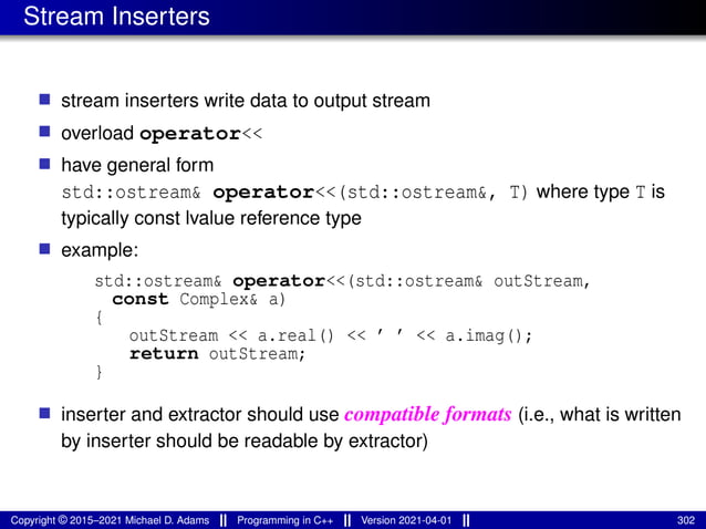 Stream Inserters
■ stream inserters write data to output stream
■ overload operator<<
■ have general form
std::ostream& operator<<(std::ostream&, T) where type T is
typically const lvalue reference type
■ example:
std::ostream& operator<<(std::ostream& outStream,
const Complex& a)
{
outStream << a.real() << ’ ’ << a.imag();
return outStream;
}
■ inserter and extractor should use compatible formats (i.e., what is written
by inserter should be readable by extractor)
Copyright © 2015–2021 Michael D. Adams Programming in C++ Version 2021-04-01 302
 