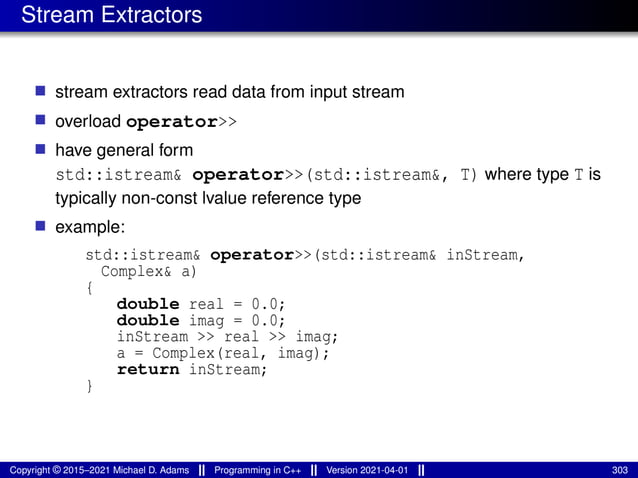 Stream Extractors
■ stream extractors read data from input stream
■ overload operator>>
■ have general form
std::istream& operator>>(std::istream&, T) where type T is
typically non-const lvalue reference type
■ example:
std::istream& operator>>(std::istream& inStream,
Complex& a)
{
double real = 0.0;
double imag = 0.0;
inStream >> real >> imag;
a = Complex(real, imag);
return inStream;
}
Copyright © 2015–2021 Michael D. Adams Programming in C++ Version 2021-04-01 303
 