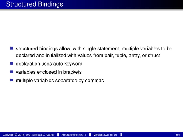 Structured Bindings
■ structured bindings allow, with single statement, multiple variables to be
declared and initialized with values from pair, tuple, array, or struct
■ declaration uses auto keyword
■ variables enclosed in brackets
■ multiple variables separated by commas
Copyright © 2015–2021 Michael D. Adams Programming in C++ Version 2021-04-01 304
 