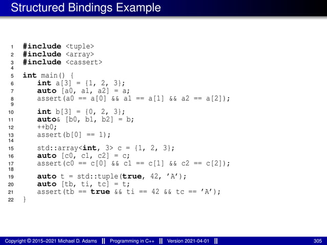 Structured Bindings Example
1 #include <tuple>
2 #include <array>
3 #include <cassert>
4
5 int main() {
6 int a[3] = {1, 2, 3};
7 auto [a0, a1, a2] = a;
8 assert(a0 == a[0] && a1 == a[1] && a2 == a[2]);
9
10 int b[3] = {0, 2, 3};
11 auto& [b0, b1, b2] = b;
12 ++b0;
13 assert(b[0] == 1);
14
15 std::array<int, 3> c = {1, 2, 3};
16 auto [c0, c1, c2] = c;
17 assert(c0 == c[0] && c1 == c[1] && c2 == c[2]);
18
19 auto t = std::tuple(true, 42, ’A’);
20 auto [tb, ti, tc] = t;
21 assert(tb == true && ti == 42 && tc == ’A’);
22 }
Copyright © 2015–2021 Michael D. Adams Programming in C++ Version 2021-04-01 305
 