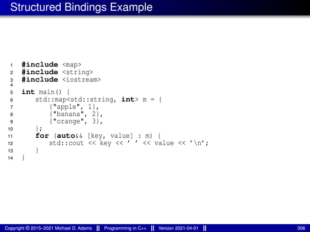 Structured Bindings Example
1 #include <map>
2 #include <string>
3 #include <iostream>
4
5 int main() {
6 std::map<std::string, int> m = {
7 {"apple", 1},
8 {"banana", 2},
9 {"orange", 3},
10 };
11 for (auto&& [key, value] : m) {
12 std::cout << key << ’ ’ << value << ’n’;
13 }
14 }
Copyright © 2015–2021 Michael D. Adams Programming in C++ Version 2021-04-01 306
 