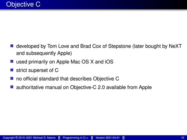 Objective C
■ developed by Tom Love and Brad Cox of Stepstone (later bought by NeXT
and subsequently Apple)
■ used primarily on Apple Mac OS X and iOS
■ strict superset of C
■ no official standard that describes Objective C
■ authoritative manual on Objective-C 2.0 available from Apple
Copyright © 2015–2021 Michael D. Adams Programming in C++ Version 2021-04-01 10
 