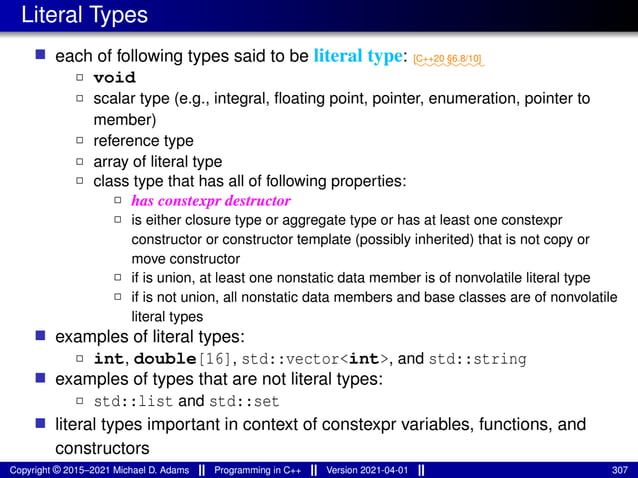 Literal Types
■ each of following types said to be literal type: ⁓⁓⁓⁓⁓⁓⁓⁓
[C++20 §6.8/10]
2 void
2 scalar type (e.g., integral, floating point, pointer, enumeration, pointer to
member)
2 reference type
2 array of literal type
2 class type that has all of following properties:
2 has constexpr destructor
2 is either closure type or aggregate type or has at least one constexpr
constructor or constructor template (possibly inherited) that is not copy or
move constructor
2 if is union, at least one nonstatic data member is of nonvolatile literal type
2 if is not union, all nonstatic data members and base classes are of nonvolatile
literal types
■ examples of literal types:
2 int, double[16], std::vector<int>, and std::string
■ examples of types that are not literal types:
2 std::list and std::set
■ literal types important in context of constexpr variables, functions, and
constructors
Copyright © 2015–2021 Michael D. Adams Programming in C++ Version 2021-04-01 307
 