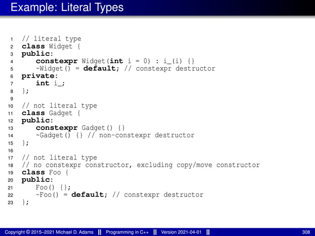 Example: Literal Types
1 // literal type
2 class Widget {
3 public:
4 constexpr Widget(int i = 0) : i_(i) {}
5 ~Widget() = default; // constexpr destructor
6 private:
7 int i_;
8 };
9
10 // not literal type
11 class Gadget {
12 public:
13 constexpr Gadget() {}
14 ~Gadget() {} // non-constexpr destructor
15 };
16
17 // not literal type
18 // no constexpr constructor, excluding copy/move constructor
19 class Foo {
20 public:
21 Foo() {};
22 ~Foo() = default; // constexpr destructor
23 };
Copyright © 2015–2021 Michael D. Adams Programming in C++ Version 2021-04-01 308
 