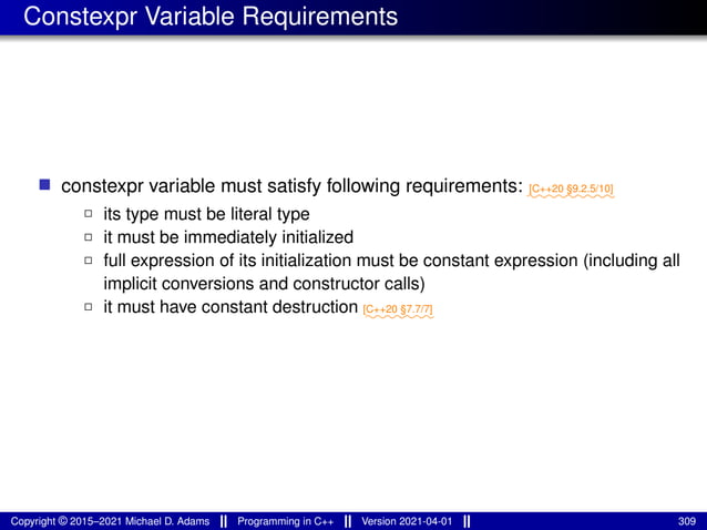 Constexpr Variable Requirements
■ constexpr variable must satisfy following requirements: ⁓⁓⁓⁓⁓⁓⁓⁓⁓
[C++20 §9.2.5/10]
2 its type must be literal type
2 it must be immediately initialized
2 full expression of its initialization must be constant expression (including all
implicit conversions and constructor calls)
2 it must have constant destruction ⁓⁓⁓⁓⁓⁓⁓
[C++20 §7.7/7]
Copyright © 2015–2021 Michael D. Adams Programming in C++ Version 2021-04-01 309
 