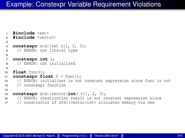 Example: Constexpr Variable Requirement Violations
1 #include <set>
2 #include <vector>
3
4 constexpr std::set s{1, 2, 3};
5 // ERROR: not literal type
6
7 constexpr int i;
8 // ERROR: not initialized
9
10 float func();
11 constexpr float f = func();
12 // ERROR: initializer is not constant expression since func is not
13 // constexpr function
14
15 constexpr std::vector<int> v{1, 2, 3};
16 // ERROR: construction result is not constant expression since
17 // constructor of std::vector<int> allocates memory via new
Copyright © 2015–2021 Michael D. Adams Programming in C++ Version 2021-04-01 310
 