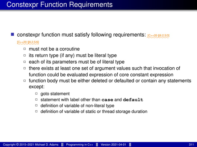 Constexpr Function Requirements
■ constexpr function must satisfy following requirements: ⁓⁓⁓⁓⁓⁓⁓⁓
[C++20 §9.2.5/3]
⁓⁓⁓⁓⁓⁓⁓⁓
[C++20 §9.2.5/6]
2 must not be a coroutine
2 its return type (if any) must be literal type
2 each of its parameters must be of literal type
2 there exists at least one set of argument values such that invocation of
function could be evaluated expression of core constant expression
2 function body must be either deleted or defaulted or contain any statements
except:
2 goto statement
2 statement with label other than case and default
2 definition of variable of non-literal type
2 definition of variable of static or thread storage duration
Copyright © 2015–2021 Michael D. Adams Programming in C++ Version 2021-04-01 311
 