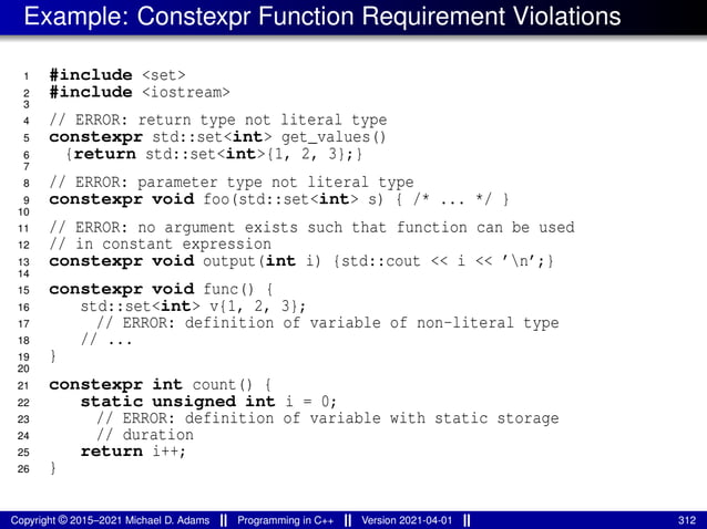 Example: Constexpr Function Requirement Violations
1 #include <set>
2 #include <iostream>
3
4 // ERROR: return type not literal type
5 constexpr std::set<int> get_values()
6 {return std::set<int>{1, 2, 3};}
7
8 // ERROR: parameter type not literal type
9 constexpr void foo(std::set<int> s) { /* ... */ }
10
11 // ERROR: no argument exists such that function can be used
12 // in constant expression
13 constexpr void output(int i) {std::cout << i << ’n’;}
14
15 constexpr void func() {
16 std::set<int> v{1, 2, 3};
17 // ERROR: definition of variable of non-literal type
18 // ...
19 }
20
21 constexpr int count() {
22 static unsigned int i = 0;
23 // ERROR: definition of variable with static storage
24 // duration
25 return i++;
26 }
Copyright © 2015–2021 Michael D. Adams Programming in C++ Version 2021-04-01 312
 