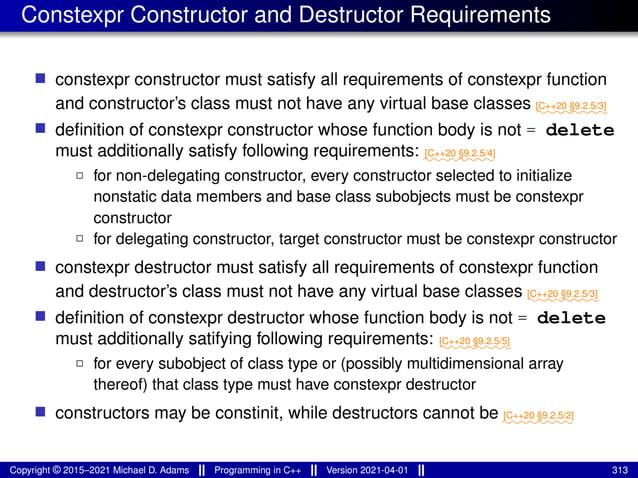 Constexpr Constructor and Destructor Requirements
■ constexpr constructor must satisfy all requirements of constexpr function
and constructor’s class must not have any virtual base classes ⁓⁓⁓⁓⁓⁓⁓⁓
[C++20 §9.2.5/3]
■ definition of constexpr constructor whose function body is not = delete
must additionally satisfy following requirements: ⁓⁓⁓⁓⁓⁓⁓⁓
[C++20 §9.2.5/4]
2 for non-delegating constructor, every constructor selected to initialize
nonstatic data members and base class subobjects must be constexpr
constructor
2 for delegating constructor, target constructor must be constexpr constructor
■ constexpr destructor must satisfy all requirements of constexpr function
and destructor’s class must not have any virtual base classes ⁓⁓⁓⁓⁓⁓⁓⁓
[C++20 §9.2.5/3]
■ definition of constexpr destructor whose function body is not = delete
must additionally satifying following requirements: ⁓⁓⁓⁓⁓⁓⁓⁓
[C++20 §9.2.5/5]
2 for every subobject of class type or (possibly multidimensional array
thereof) that class type must have constexpr destructor
■ constructors may be constinit, while destructors cannot be ⁓⁓⁓⁓⁓⁓⁓⁓
[C++20 §9.2.5/2]
Copyright © 2015–2021 Michael D. Adams Programming in C++ Version 2021-04-01 313
 