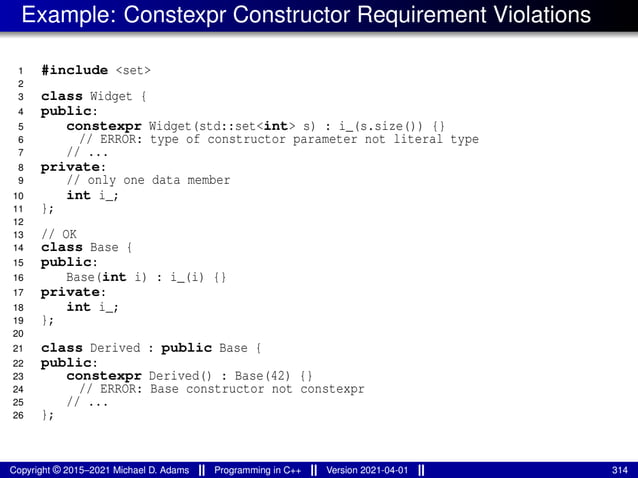 Example: Constexpr Constructor Requirement Violations
1 #include <set>
2
3 class Widget {
4 public:
5 constexpr Widget(std::set<int> s) : i_(s.size()) {}
6 // ERROR: type of constructor parameter not literal type
7 // ...
8 private:
9 // only one data member
10 int i_;
11 };
12
13 // OK
14 class Base {
15 public:
16 Base(int i) : i_(i) {}
17 private:
18 int i_;
19 };
20
21 class Derived : public Base {
22 public:
23 constexpr Derived() : Base(42) {}
24 // ERROR: Base constructor not constexpr
25 // ...
26 };
Copyright © 2015–2021 Michael D. Adams Programming in C++ Version 2021-04-01 314
 