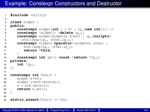 Example: Constexpr Constructors and Destructor
1 #include <utility>
2
3 class widget {
4 public:
5 constexpr widget(int i = 0) : ip_{new int(i)} {}
6 constexpr ~widget() {delete ip_;}
7 constexpr widget(widget&& other) : ip_(nullptr)
8 {std::swap(ip_, other.ip_);}
9 constexpr widget& operator=(widget&& other) {
10 std::swap(ip_, other.ip_);
11 return *this;
12 }
13 constexpr int get() const {return *ip_;}
14 private:
15 int *ip_;
16 };
17
18 constexpr int func() {
19 widget w(42);
20 widget u(std::move(w));
21 w = std::move(u);
22 return w.get();
23 }
24
25 static_assert(func() == 42);
Copyright © 2015–2021 Michael D. Adams Programming in C++ Version 2021-04-01 315
 