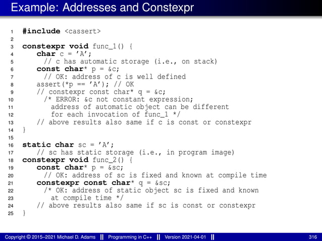 Example: Addresses and Constexpr
1 #include <cassert>
2
3 constexpr void func_1() {
4 char c = ’A’;
5 // c has automatic storage (i.e., on stack)
6 const char* p = &c;
7 // OK: address of c is well defined
8 assert(*p == ’A’); // OK
9 // constexpr const char* q = &c;
10 /* ERROR: &c not constant expression;
11 address of automatic object can be different
12 for each invocation of func_1 */
13 // above results also same if c is const or constexpr
14 }
15
16 static char sc = ’A’;
17 // sc has static storage (i.e., in program image)
18 constexpr void func_2() {
19 const char* p = &sc;
20 // OK: address of sc is fixed and known at compile time
21 constexpr const char* q = &sc;
22 /* OK: address of static object sc is fixed and known
23 at compile time */
24 // above results also same if sc is const or constexpr
25 }
Copyright © 2015–2021 Michael D. Adams Programming in C++ Version 2021-04-01 316
 