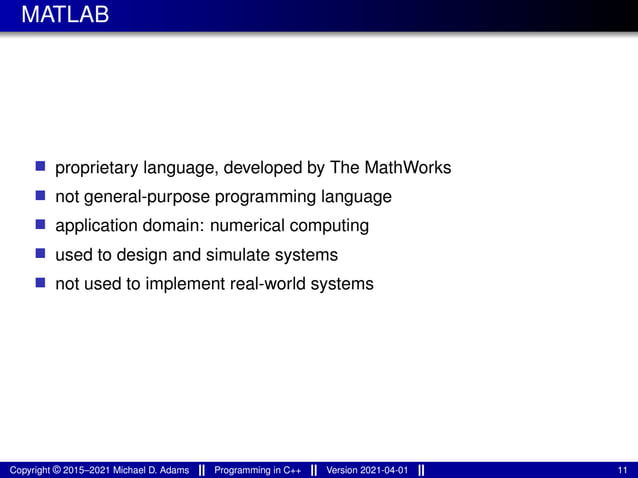 MATLAB
■ proprietary language, developed by The MathWorks
■ not general-purpose programming language
■ application domain: numerical computing
■ used to design and simulate systems
■ not used to implement real-world systems
Copyright © 2015–2021 Michael D. Adams Programming in C++ Version 2021-04-01 11
 