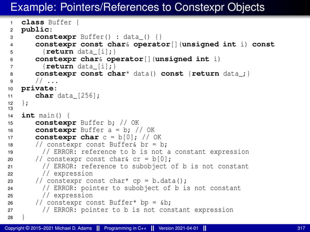Example: Pointers/References to Constexpr Objects
1 class Buffer {
2 public:
3 constexpr Buffer() : data_() {}
4 constexpr const char& operator[](unsigned int i) const
5 {return data_[i];}
6 constexpr char& operator[](unsigned int i)
7 {return data_[i];}
8 constexpr const char* data() const {return data_;}
9 // ...
10 private:
11 char data_[256];
12 };
13
14 int main() {
15 constexpr Buffer b; // OK
16 constexpr Buffer a = b; // OK
17 constexpr char c = b[0]; // OK
18 // constexpr const Buffer& br = b;
19 // ERROR: reference to b is not a constant expression
20 // constexpr const char& cr = b[0];
21 // ERROR: reference to subobject of b is not constant
22 // expression
23 // constexpr const char* cp = b.data();
24 // ERROR: pointer to subobject of b is not constant
25 // expression
26 // constexpr const Buffer* bp = &b;
27 // ERROR: pointer to b is not constant expression
28 }
Copyright © 2015–2021 Michael D. Adams Programming in C++ Version 2021-04-01 317
 