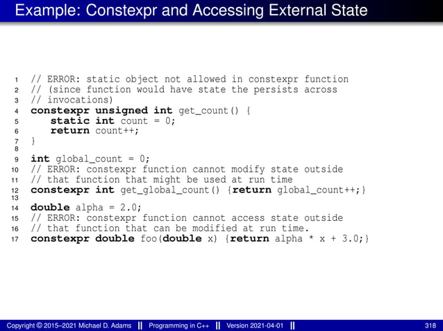 Example: Constexpr and Accessing External State
1 // ERROR: static object not allowed in constexpr function
2 // (since function would have state the persists across
3 // invocations)
4 constexpr unsigned int get_count() {
5 static int count = 0;
6 return count++;
7 }
8
9 int global_count = 0;
10 // ERROR: constexpr function cannot modify state outside
11 // that function that might be used at run time
12 constexpr int get_global_count() {return global_count++;}
13
14 double alpha = 2.0;
15 // ERROR: constexpr function cannot access state outside
16 // that function that can be modified at run time.
17 constexpr double foo(double x) {return alpha * x + 3.0;}
Copyright © 2015–2021 Michael D. Adams Programming in C++ Version 2021-04-01 318
 