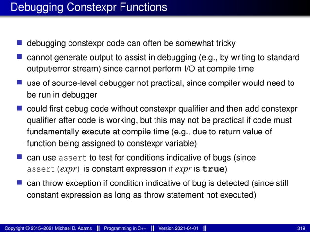 Debugging Constexpr Functions
■ debugging constexpr code can often be somewhat tricky
■ cannot generate output to assist in debugging (e.g., by writing to standard
output/error stream) since cannot perform I/O at compile time
■ use of source-level debugger not practical, since compiler would need to
be run in debugger
■ could first debug code without constexpr qualifier and then add constexpr
qualifier after code is working, but this may not be practical if code must
fundamentally execute at compile time (e.g., due to return value of
function being assigned to constexpr variable)
■ can use assert to test for conditions indicative of bugs (since
assert(expr) is constant expression if expr is true)
■ can throw exception if condition indicative of bug is detected (since still
constant expression as long as throw statement not executed)
Copyright © 2015–2021 Michael D. Adams Programming in C++ Version 2021-04-01 319
 