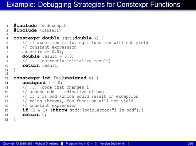 Example: Debugging Strategies for Constexpr Functions
1 #include <stdexcept>
2 #include <cassert>
3
4 constexpr double sqrt(double x) {
5 // if assertion fails, sqrt function will not yield
6 // constant expression
7 assert(x >= 0.0);
8 double result = 0.0;
9 // ... (correctly initialize result)
10 return result;
11 }
12
13 constexpr int foo(unsigned x) {
14 unsigned i = 0;
15 // ... (code that changes i)
16 // assume odd i indicative of bug
17 // if i is odd (which would result in exception
18 // being thrown), foo function will not yield
19 // constant expression
20 if (i & 1) {throw std::logic_error("i is odd");}
21 return 0;
22 }
Copyright © 2015–2021 Michael D. Adams Programming in C++ Version 2021-04-01 320
 
