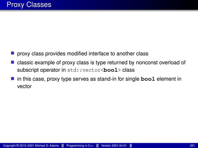 Proxy Classes
■ proxy class provides modified interface to another class
■ classic example of proxy class is type returned by nonconst overload of
subscript operator in std::vector<bool> class
■ in this case, proxy type serves as stand-in for single bool element in
vector
Copyright © 2015–2021 Michael D. Adams Programming in C++ Version 2021-04-01 321
 