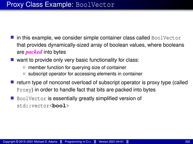 Proxy Class Example: BoolVector
■ in this example, we consider simple container class called BoolVector
that provides dynamically-sized array of boolean values, where booleans
are packed into bytes
■ want to provide only very basic functionality for class:
2 member function for querying size of container
2 subscript operator for accessing elements in container
■ return type of nonconst overload of subscript operator is proxy type (called
Proxy) in order to handle fact that bits are packed into bytes
■ BoolVector is essentially greatly simplified version of
std::vector<bool>
Copyright © 2015–2021 Michael D. Adams Programming in C++ Version 2021-04-01 322
 
