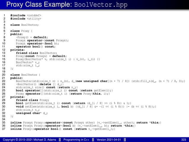 Proxy Class Example: BoolVector.hpp
1 #include <cstddef>
2 #include <utility>
3
4 class BoolVector;
5
6 class Proxy {
7 public:
8 ~Proxy() = default;
9 Proxy& operator=(const Proxy&);
10 Proxy& operator=(bool b);
11 operator bool() const;
12 private:
13 friend class BoolVector;
14 Proxy(const Proxy&) = default;
15 Proxy(BoolVector* v, std::size_t i) : v_(v), i_(i) {}
16 BoolVector* v_;
17 std::size_t i_;
18 };
19
20 class BoolVector {
21 public:
22 BoolVector(std::size_t n) : n_(n), d_(new unsigned char[(n + 7) / 8]) {std::fill_n(d_, (n + 7) / 8, 0);}
23 ~BoolVector() {delete [] d_;}
24 std::size_t size() const {return n_;}
25 bool operator[](std::size_t i) const {return getElem(i);}
26 Proxy operator[](std::size_t i) {return Proxy(this, i);}
27 private:
28 friend class Proxy;
29 bool getElem(std::size_t i) const {return (d_[i / 8] >> (i % 8)) & 1;}
30 void setElem(std::size_t i, bool b) {(d_[i / 8] &= ~(1 << (i % 8))) |= (b << (i % 8));}
31 std::size_t n_;
32 unsigned char* d_;
33 };
34
35 inline Proxy& Proxy::operator=(const Proxy& other) {v_->setElem(i_, other); return *this;}
36 inline Proxy& Proxy::operator=(bool b) {v_->setElem(i_, b); return *this;}
37 inline Proxy::operator bool() const {return v_->getElem(i_);}
Copyright © 2015–2021 Michael D. Adams Programming in C++ Version 2021-04-01 323
 