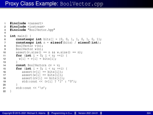 Proxy Class Example: BoolVector.cpp
1 #include <cassert>
2 #include <iostream>
3 #include "BoolVector.hpp"
4
5 int main() {
6 constexpr int bits[] = {0, 0, 1, 1, 0, 1, 0, 1};
7 constexpr int n = sizeof(bits) / sizeof(int);
8 BoolVector v(n);
9 BoolVector w(n);
10 assert(v.size() == n && w.size() == n);
11 for (int i = 0; i < n; ++i) {
12 w[i] = v[i] = bits[i];
13 }
14 const BoolVector& cv = v;
15 for (int i = 0; i < n; ++i) {
16 assert(v[i] == bits[i]);
17 assert(w[i] == bits[i]);
18 assert(cv[i] == bits[i]);
19 std::cout << (v[i] ? ’1’ : ’0’);
20 }
21 std::cout << ’n’;
22 }
Copyright © 2015–2021 Michael D. Adams Programming in C++ Version 2021-04-01 324
 