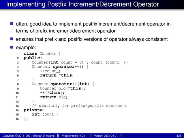 Implementing Postfix Increment/Decrement Operator
■ often, good idea to implement postfix increment/decrement operator in
terms of prefix increment/decrement operator
■ ensures that prefix and postfix versions of operator always consistent
■ example:
1 class Counter {
2 public:
3 Counter(int count = 0) : count_(count) {}
4 Counter& operator++() {
5 ++count_;
6 return *this;
7 }
8 Counter operator++(int) {
9 Counter old(*this);
10 ++(*this);
11 return old;
12 }
13 // similarly for prefix/postfix decrement
14 private:
15 int count_;
16 };
Copyright © 2015–2021 Michael D. Adams Programming in C++ Version 2021-04-01 325
 