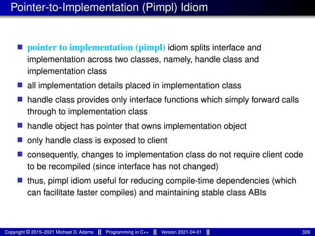 Pointer-to-Implementation (Pimpl) Idiom
■ pointer to implementation (pimpl) idiom splits interface and
implementation across two classes, namely, handle class and
implementation class
■ all implementation details placed in implementation class
■ handle class provides only interface functions which simply forward calls
through to implementation class
■ handle object has pointer that owns implementation object
■ only handle class is exposed to client
■ consequently, changes to implementation class do not require client code
to be recompiled (since interface has not changed)
■ thus, pimpl idiom useful for reducing compile-time dependencies (which
can facilitate faster compiles) and maintaining stable class ABIs
Copyright © 2015–2021 Michael D. Adams Programming in C++ Version 2021-04-01 326
 