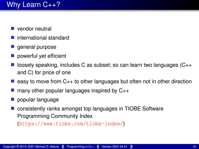 Why Learn C++?
■ vendor neutral
■ international standard
■ general purpose
■ powerful yet efficient
■ loosely speaking, includes C as subset; so can learn two languages (C++
and C) for price of one
■ easy to move from C++ to other languages but often not in other direction
■ many other popular languages inspired by C++
■ popular language
■ consistently ranks amongst top languages in TIOBE Software
Programming Community Index
(https://www.tiobe.com/tiobe-index/)
Copyright © 2015–2021 Michael D. Adams Programming in C++ Version 2021-04-01 12
 