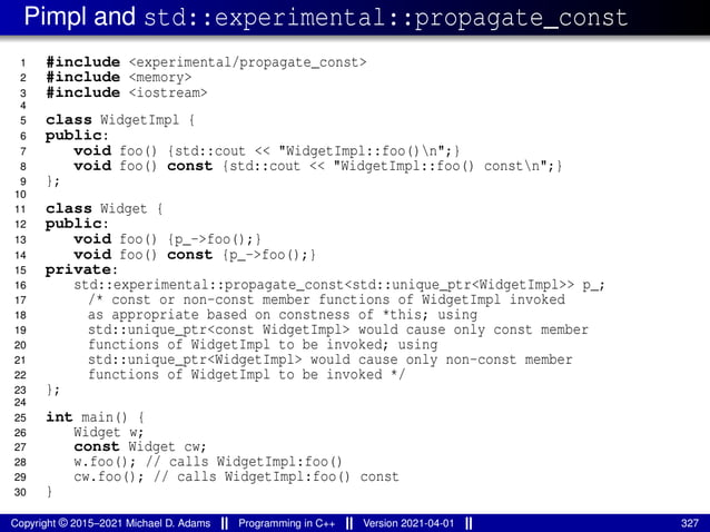Pimpl and std::experimental::propagate_const
1 #include <experimental/propagate_const>
2 #include <memory>
3 #include <iostream>
4
5 class WidgetImpl {
6 public:
7 void foo() {std::cout << "WidgetImpl::foo()n";}
8 void foo() const {std::cout << "WidgetImpl::foo() constn";}
9 };
10
11 class Widget {
12 public:
13 void foo() {p_->foo();}
14 void foo() const {p_->foo();}
15 private:
16 std::experimental::propagate_const<std::unique_ptr<WidgetImpl>> p_;
17 /* const or non-const member functions of WidgetImpl invoked
18 as appropriate based on constness of *this; using
19 std::unique_ptr<const WidgetImpl> would cause only const member
20 functions of WidgetImpl to be invoked; using
21 std::unique_ptr<WidgetImpl> would cause only non-const member
22 functions of WidgetImpl to be invoked */
23 };
24
25 int main() {
26 Widget w;
27 const Widget cw;
28 w.foo(); // calls WidgetImpl:foo()
29 cw.foo(); // calls WidgetImpl:foo() const
30 }
Copyright © 2015–2021 Michael D. Adams Programming in C++ Version 2021-04-01 327
 