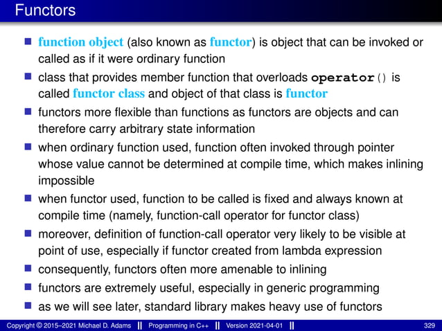 Functors
■ function object (also known as functor) is object that can be invoked or
called as if it were ordinary function
■ class that provides member function that overloads operator() is
called functor class and object of that class is functor
■ functors more flexible than functions as functors are objects and can
therefore carry arbitrary state information
■ when ordinary function used, function often invoked through pointer
whose value cannot be determined at compile time, which makes inlining
impossible
■ when functor used, function to be called is fixed and always known at
compile time (namely, function-call operator for functor class)
■ moreover, definition of function-call operator very likely to be visible at
point of use, especially if functor created from lambda expression
■ consequently, functors often more amenable to inlining
■ functors are extremely useful, especially in generic programming
■ as we will see later, standard library makes heavy use of functors
Copyright © 2015–2021 Michael D. Adams Programming in C++ Version 2021-04-01 329
 