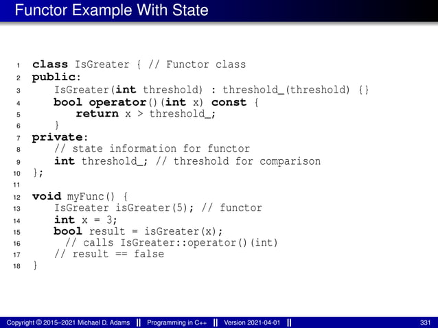 Functor Example With State
1 class IsGreater { // Functor class
2 public:
3 IsGreater(int threshold) : threshold_(threshold) {}
4 bool operator()(int x) const {
5 return x > threshold_;
6 }
7 private:
8 // state information for functor
9 int threshold_; // threshold for comparison
10 };
11
12 void myFunc() {
13 IsGreater isGreater(5); // functor
14 int x = 3;
15 bool result = isGreater(x);
16 // calls IsGreater::operator()(int)
17 // result == false
18 }
Copyright © 2015–2021 Michael D. Adams Programming in C++ Version 2021-04-01 331
 