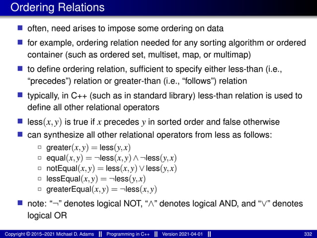 Ordering Relations
■ often, need arises to impose some ordering on data
■ for example, ordering relation needed for any sorting algorithm or ordered
container (such as ordered set, multiset, map, or multimap)
■ to define ordering relation, sufficient to specify either less-than (i.e.,
“precedes”) relation or greater-than (i.e., “follows”) relation
■ typically, in C++ (such as in standard library) less-than relation is used to
define all other relational operators
■ less(x,y) is true if x precedes y in sorted order and false otherwise
■ can synthesize all other relational operators from less as follows:
2 greater(x,y) = less(y,x)
2 equal(x,y) = ¬less(x,y)∧¬less(y,x)
2 notEqual(x,y) = less(x,y)∨less(y,x)
2 lessEqual(x,y) = ¬less(y,x)
2 greaterEqual(x,y) = ¬less(x,y)
■ note: “¬” denotes logical NOT, “∧” denotes logical AND, and “∨” denotes
logical OR
Copyright © 2015–2021 Michael D. Adams Programming in C++ Version 2021-04-01 332
 