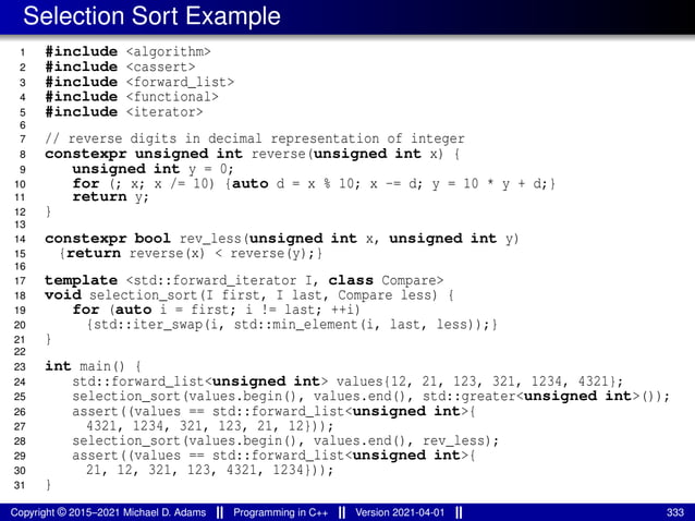 Selection Sort Example
1 #include <algorithm>
2 #include <cassert>
3 #include <forward_list>
4 #include <functional>
5 #include <iterator>
6
7 // reverse digits in decimal representation of integer
8 constexpr unsigned int reverse(unsigned int x) {
9 unsigned int y = 0;
10 for (; x; x /= 10) {auto d = x % 10; x -= d; y = 10 * y + d;}
11 return y;
12 }
13
14 constexpr bool rev_less(unsigned int x, unsigned int y)
15 {return reverse(x) < reverse(y);}
16
17 template <std::forward_iterator I, class Compare>
18 void selection_sort(I first, I last, Compare less) {
19 for (auto i = first; i != last; ++i)
20 {std::iter_swap(i, std::min_element(i, last, less));}
21 }
22
23 int main() {
24 std::forward_list<unsigned int> values{12, 21, 123, 321, 1234, 4321};
25 selection_sort(values.begin(), values.end(), std::greater<unsigned int>());
26 assert((values == std::forward_list<unsigned int>{
27 4321, 1234, 321, 123, 21, 12}));
28 selection_sort(values.begin(), values.end(), rev_less);
29 assert((values == std::forward_list<unsigned int>{
30 21, 12, 321, 123, 4321, 1234}));
31 }
Copyright © 2015–2021 Michael D. Adams Programming in C++ Version 2021-04-01 333
 