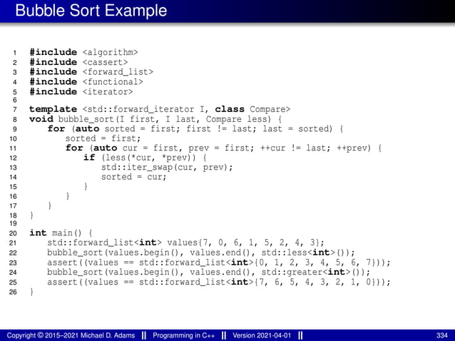 Bubble Sort Example
1 #include <algorithm>
2 #include <cassert>
3 #include <forward_list>
4 #include <functional>
5 #include <iterator>
6
7 template <std::forward_iterator I, class Compare>
8 void bubble_sort(I first, I last, Compare less) {
9 for (auto sorted = first; first != last; last = sorted) {
10 sorted = first;
11 for (auto cur = first, prev = first; ++cur != last; ++prev) {
12 if (less(*cur, *prev)) {
13 std::iter_swap(cur, prev);
14 sorted = cur;
15 }
16 }
17 }
18 }
19
20 int main() {
21 std::forward_list<int> values{7, 0, 6, 1, 5, 2, 4, 3};
22 bubble_sort(values.begin(), values.end(), std::less<int>());
23 assert((values == std::forward_list<int>{0, 1, 2, 3, 4, 5, 6, 7}));
24 bubble_sort(values.begin(), values.end(), std::greater<int>());
25 assert((values == std::forward_list<int>{7, 6, 5, 4, 3, 2, 1, 0}));
26 }
Copyright © 2015–2021 Michael D. Adams Programming in C++ Version 2021-04-01 334
 