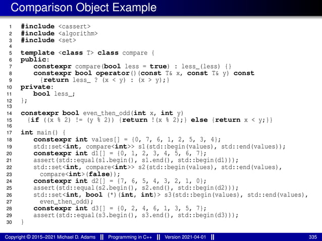 Comparison Object Example
1 #include <cassert>
2 #include <algorithm>
3 #include <set>
4
5 template <class T> class compare {
6 public:
7 constexpr compare(bool less = true) : less_(less) {}
8 constexpr bool operator()(const T& x, const T& y) const
9 {return less_ ? (x < y) : (x > y);}
10 private:
11 bool less_;
12 };
13
14 constexpr bool even_then_odd(int x, int y)
15 {if ((x % 2) != (y % 2)) {return !(x % 2);} else {return x < y;}}
16
17 int main() {
18 constexpr int values[] = {0, 7, 6, 1, 2, 5, 3, 4};
19 std::set<int, compare<int>> s1(std::begin(values), std::end(values));
20 constexpr int d1[] = {0, 1, 2, 3, 4, 5, 6, 7};
21 assert(std::equal(s1.begin(), s1.end(), std::begin(d1)));
22 std::set<int, compare<int>> s2(std::begin(values), std::end(values),
23 compare<int>(false));
24 constexpr int d2[] = {7, 6, 5, 4, 3, 2, 1, 0};
25 assert(std::equal(s2.begin(), s2.end(), std::begin(d2)));
26 std::set<int, bool (*)(int, int)> s3(std::begin(values), std::end(values),
27 even_then_odd);
28 constexpr int d3[] = {0, 2, 4, 6, 1, 3, 5, 7};
29 assert(std::equal(s3.begin(), s3.end(), std::begin(d3)));
30 }
Copyright © 2015–2021 Michael D. Adams Programming in C++ Version 2021-04-01 335
 