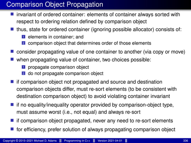 Comparison Object Propagation
■ invariant of ordered container: elements of container always sorted with
respect to ordering relation defined by comparison object
■ thus, state for ordered container (ignoring possible allocator) consists of:
1 elements in container; and
2 comparison object that determines order of those elements
■ consider propagating value of one container to another (via copy or move)
■ when propagating value of container, two choices possible:
1 propagate comparison object
2 do not propagate comparison object
■ if comparison object not propagated and source and destination
comparison objects differ, must re-sort elements (to be consistent with
destination comparison object) to avoid violating container invariant
■ if no equality/inequality operator provided by comparison-object type,
must assume worst (i.e., not equal) and always re-sort
■ if comparison object propagated, never any need to re-sort elements
■ for efficiency, prefer solution of always propagating comparison object
Copyright © 2015–2021 Michael D. Adams Programming in C++ Version 2021-04-01 336
 