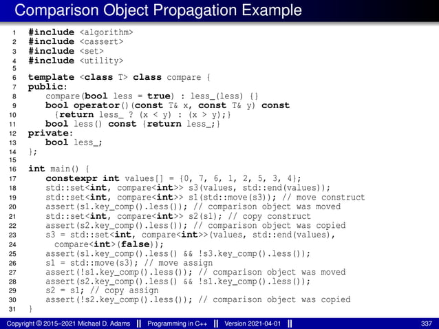 Comparison Object Propagation Example
1 #include <algorithm>
2 #include <cassert>
3 #include <set>
4 #include <utility>
5
6 template <class T> class compare {
7 public:
8 compare(bool less = true) : less_(less) {}
9 bool operator()(const T& x, const T& y) const
10 {return less_ ? (x < y) : (x > y);}
11 bool less() const {return less_;}
12 private:
13 bool less_;
14 };
15
16 int main() {
17 constexpr int values[] = {0, 7, 6, 1, 2, 5, 3, 4};
18 std::set<int, compare<int>> s3(values, std::end(values));
19 std::set<int, compare<int>> s1(std::move(s3)); // move construct
20 assert(s1.key_comp().less()); // comparison object was moved
21 std::set<int, compare<int>> s2(s1); // copy construct
22 assert(s2.key_comp().less()); // comparison object was copied
23 s3 = std::set<int, compare<int>>(values, std::end(values),
24 compare<int>(false));
25 assert(s1.key_comp().less() && !s3.key_comp().less());
26 s1 = std::move(s3); // move assign
27 assert(!s1.key_comp().less()); // comparison object was moved
28 assert(s2.key_comp().less() && !s1.key_comp().less());
29 s2 = s1; // copy assign
30 assert(!s2.key_comp().less()); // comparison object was copied
31 }
Copyright © 2015–2021 Michael D. Adams Programming in C++ Version 2021-04-01 337
 