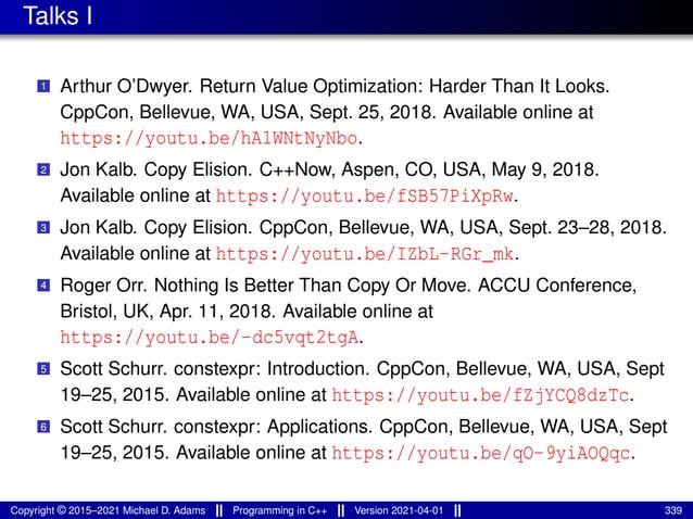 Talks I
1 Arthur O’Dwyer. Return Value Optimization: Harder Than It Looks.
CppCon, Bellevue, WA, USA, Sept. 25, 2018. Available online at
https://youtu.be/hA1WNtNyNbo.
2 Jon Kalb. Copy Elision. C++Now, Aspen, CO, USA, May 9, 2018.
Available online at https://youtu.be/fSB57PiXpRw.
3 Jon Kalb. Copy Elision. CppCon, Bellevue, WA, USA, Sept. 23–28, 2018.
Available online at https://youtu.be/IZbL-RGr_mk.
4 Roger Orr. Nothing Is Better Than Copy Or Move. ACCU Conference,
Bristol, UK, Apr. 11, 2018. Available online at
https://youtu.be/-dc5vqt2tgA.
5 Scott Schurr. constexpr: Introduction. CppCon, Bellevue, WA, USA, Sept
19–25, 2015. Available online at https://youtu.be/fZjYCQ8dzTc.
6 Scott Schurr. constexpr: Applications. CppCon, Bellevue, WA, USA, Sept
19–25, 2015. Available online at https://youtu.be/qO-9yiAOQqc.
Copyright © 2015–2021 Michael D. Adams Programming in C++ Version 2021-04-01 339
 