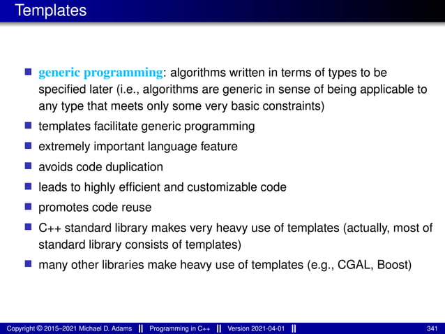 Templates
■ generic programming: algorithms written in terms of types to be
specified later (i.e., algorithms are generic in sense of being applicable to
any type that meets only some very basic constraints)
■ templates facilitate generic programming
■ extremely important language feature
■ avoids code duplication
■ leads to highly efficient and customizable code
■ promotes code reuse
■ C++ standard library makes very heavy use of templates (actually, most of
standard library consists of templates)
■ many other libraries make heavy use of templates (e.g., CGAL, Boost)
Copyright © 2015–2021 Michael D. Adams Programming in C++ Version 2021-04-01 341
 