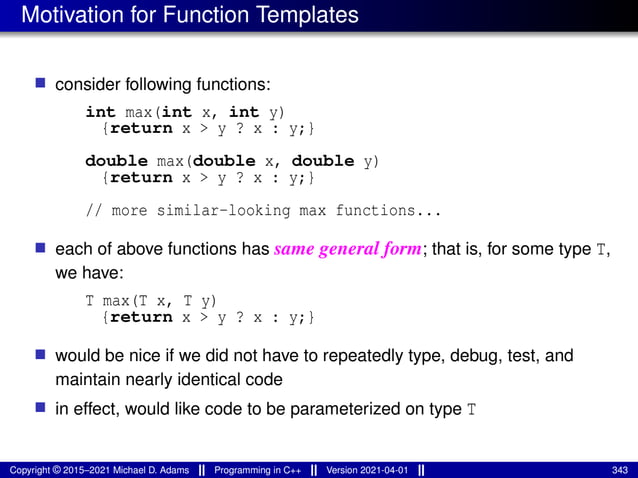 Motivation for Function Templates
■ consider following functions:
int max(int x, int y)
{return x > y ? x : y;}
double max(double x, double y)
{return x > y ? x : y;}
// more similar-looking max functions...
■ each of above functions has same general form; that is, for some type T,
we have:
T max(T x, T y)
{return x > y ? x : y;}
■ would be nice if we did not have to repeatedly type, debug, test, and
maintain nearly identical code
■ in effect, would like code to be parameterized on type T
Copyright © 2015–2021 Michael D. Adams Programming in C++ Version 2021-04-01 343
 