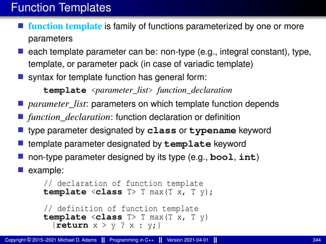 Function Templates
■ function template is family of functions parameterized by one or more
parameters
■ each template parameter can be: non-type (e.g., integral constant), type,
template, or parameter pack (in case of variadic template)
■ syntax for template function has general form:
template <parameter_list> function_declaration
■ parameter_list: parameters on which template function depends
■ function_declaration: function declaration or definition
■ type parameter designated by class or typename keyword
■ template parameter designated by template keyword
■ non-type parameter designed by its type (e.g., bool, int)
■ example:
// declaration of function template
template <class T> T max(T x, T y);
// definition of function template
template <class T> T max(T x, T y)
{return x > y ? x : y;}
Copyright © 2015–2021 Michael D. Adams Programming in C++ Version 2021-04-01 344
 